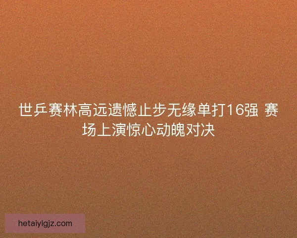世乒赛林高远遗憾止步无缘单打16强 赛场上演惊心动魄对决