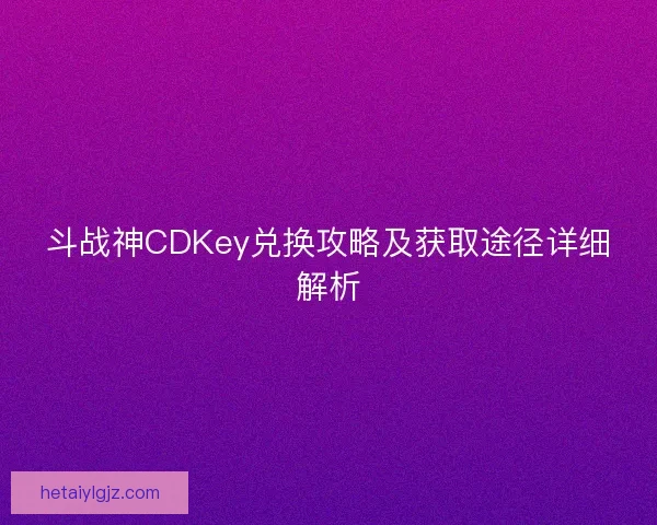斗战神CDKey兑换攻略及获取途径详细解析