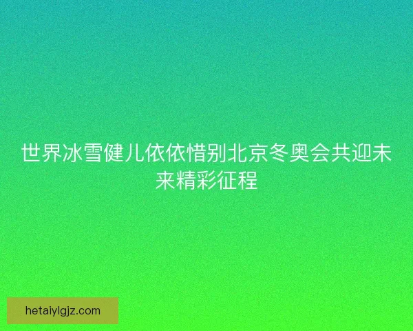 世界冰雪健儿依依惜别北京冬奥会共迎未来精彩征程