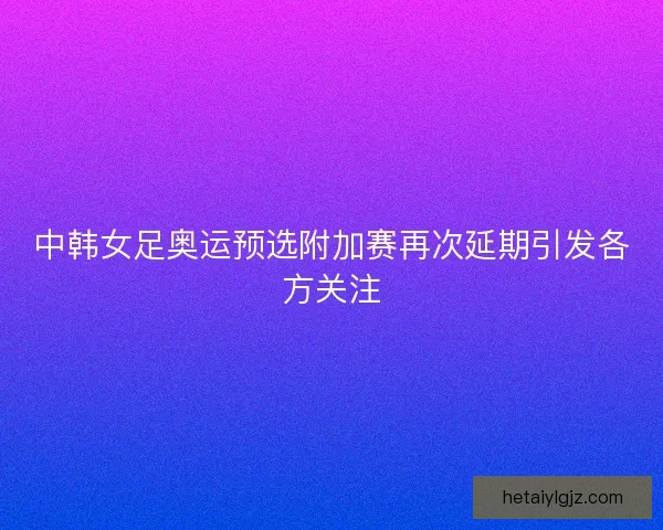 中韩女足奥运预选附加赛再次延期引发各方关注