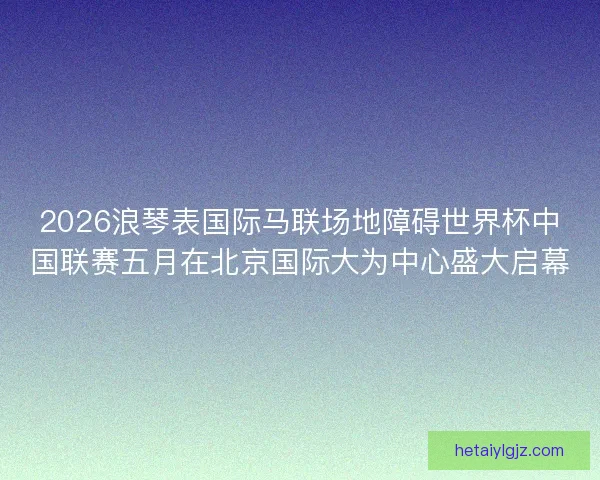2026浪琴表国际马联场地障碍世界杯中国联赛五月在北京国际大为中心盛大启幕