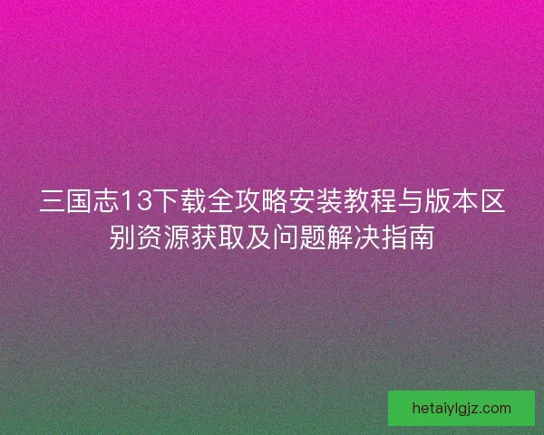 三国志13下载全攻略安装教程与版本区别资源获取及问题解决指南