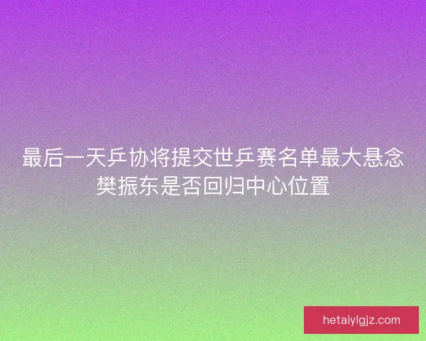 最后一天乒协将提交世乒赛名单最大悬念樊振东是否回归中心位置