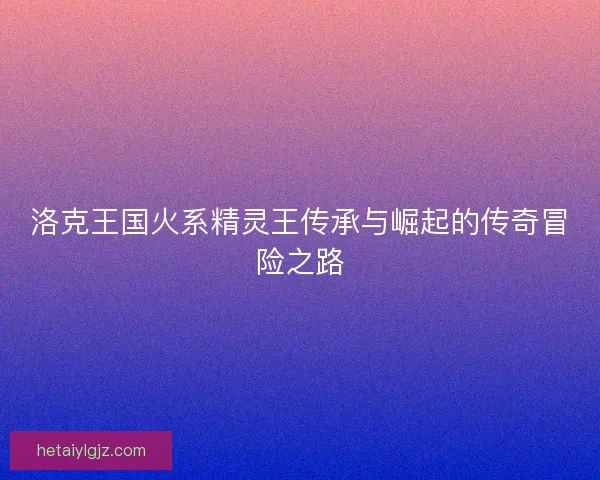 洛克王国火系精灵王传承与崛起的传奇冒险之路