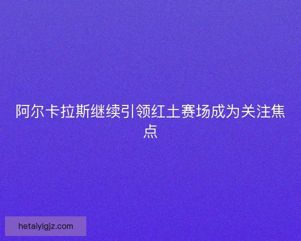 阿尔卡拉斯继续引领红土赛场成为关注焦点