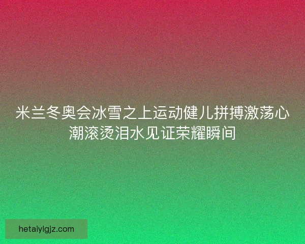 米兰冬奥会冰雪之上运动健儿拼搏激荡心潮滚烫泪水见证荣耀瞬间