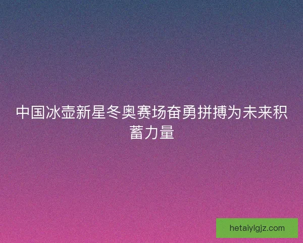 中国冰壶新星冬奥赛场奋勇拼搏为未来积蓄力量