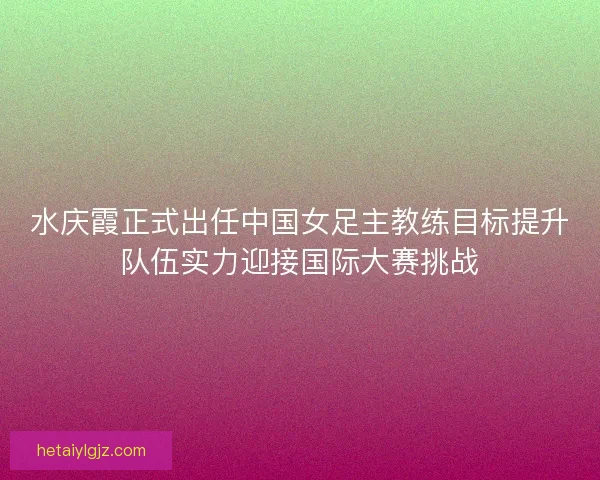 水庆霞正式出任中国女足主教练目标提升队伍实力迎接国际大赛挑战
