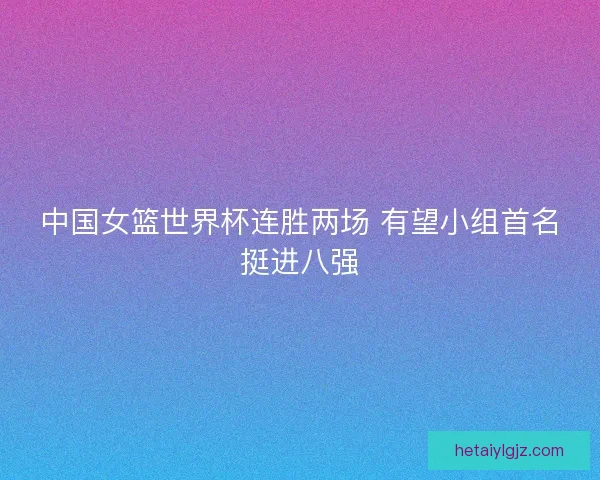 中国女篮世界杯连胜两场 有望小组首名挺进八强