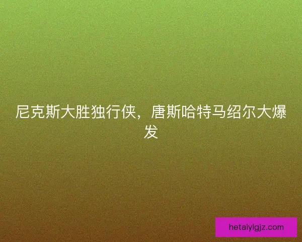 尼克斯大胜独行侠，唐斯哈特马绍尔大爆发