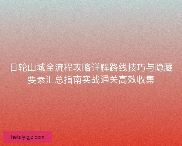 日轮山城全流程攻略详解路线技巧与隐藏要素汇总指南实战通关高效收集