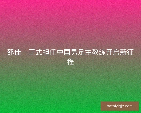 邵佳一正式担任中国男足主教练开启新征程