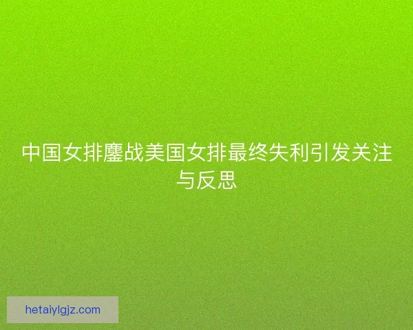 中国女排鏖战美国女排最终失利引发关注与反思 中国女排鏖战美国女排最终失利引发关注与反思