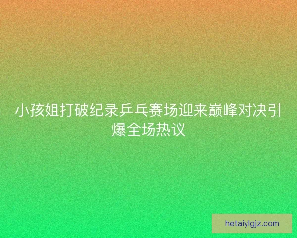 小孩姐打破纪录乒乓赛场迎来巅峰对决引爆全场热议