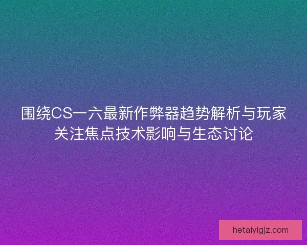 围绕CS一六最新作弊器趋势解析与玩家关注焦点技术影响与生态讨论