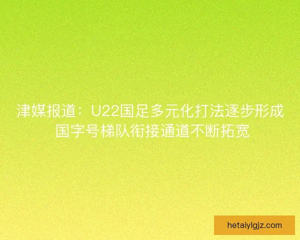 津媒报道：U22国足多元化打法逐步形成 国字号梯队衔接通道不断拓宽