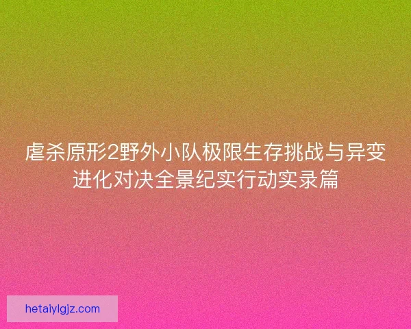虐杀原形2野外小队极限生存挑战与异变进化对决全景纪实行动实录篇 虐杀原形2野外小队极限生存挑战与异变进化对决全景纪实行动实录篇
