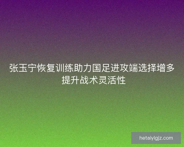 张玉宁恢复训练助力国足进攻端选择增多 提升战术灵活性